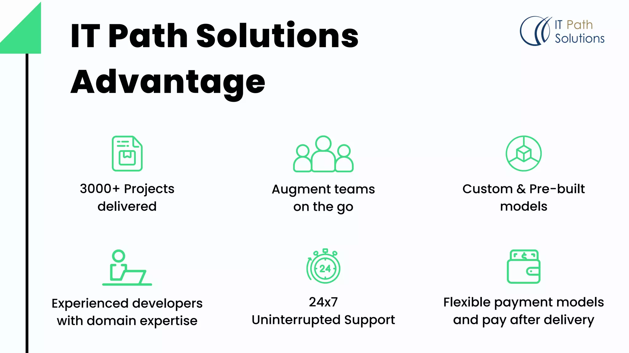 IT Path Solutions
Advantage
Augment teams
on the go
Flexible payment models
and pay after delivery
Experienced developers
with domain expertise
Custom & Pre-built
models
3000+ Projects
delivered
24x7
Uninterrupted Support