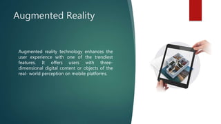 Augmented Reality
Augmented reality technology enhances the
user experience with one of the trendiest
features. It offers users with three-
dimensional digital content or objects of the
real- world perception on mobile platforms.
 