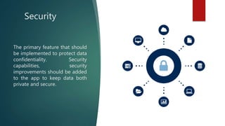Security
The primary feature that should
be implemented to protect data
confidentiality. Security
capabilities, security
improvements should be added
to the app to keep data both
private and secure.
 