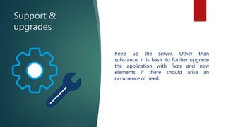 Support &
upgrades
Keep up the server. Other than
substance, it is basic to further upgrade
the application with fixes and new
elements if there should arise an
occurrence of need.
 