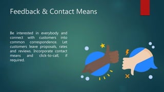 Feedback & Contact Means
Be interested in everybody and
connect with customers into
common correspondence. Let
customers leave proposals, rates
and reviews. Incorporate contact
means and click-to-call, if
required.
 