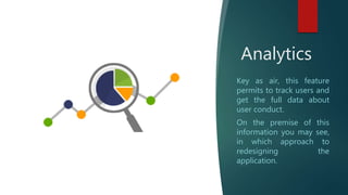 Analytics
Key as air, this feature
permits to track users and
get the full data about
user conduct.
On the premise of this
information you may see,
in which approach to
redesigning the
application.
 