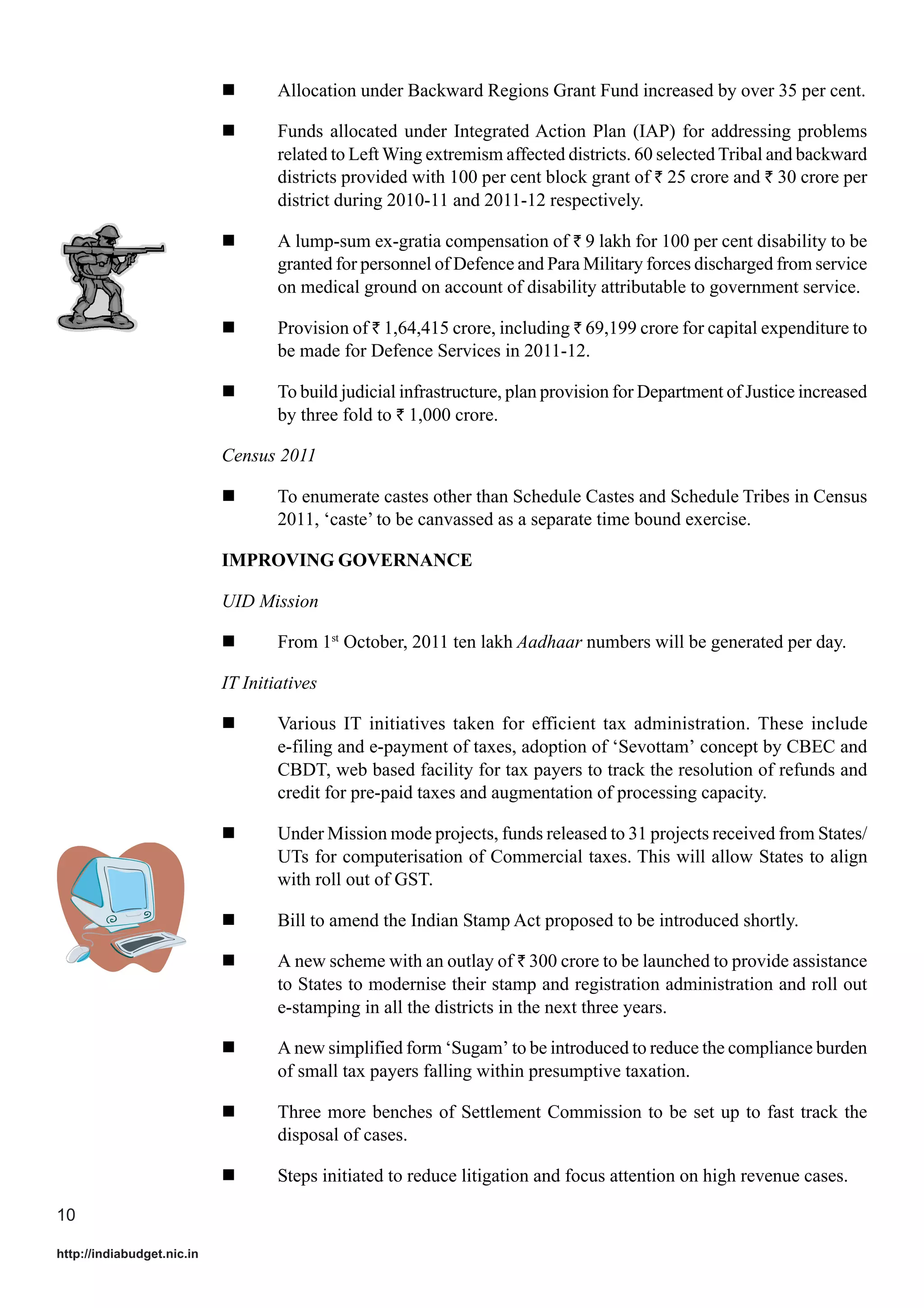 Allocation under Backward Regions Grant Fund increased by over 35 per cent.
Funds allocated under Integrated Action Plan (IAP) for addressing problems
related to Left Wing extremism affected districts. 60 selected Tribal and backward
districts provided with 100 per cent block grant of ` 25 crore and ` 30 crore per
district during 2010-11 and 2011-12 respectively.
A lump-sum ex-gratia compensation of ` 9 lakh for 100 per cent disability to be
granted for personnel of Defence and Para Military forces discharged from service
on medical ground on account of disability attributable to government service.
Provision of ` 1,64,415 crore, including ` 69,199 crore for capital expenditure to
be made for Defence Services in 2011-12.
To build judicial infrastructure, plan provision for Department of Justice increased
by three fold to ` 1,000 crore.
Census 2011
To enumerate castes other than Schedule Castes and Schedule Tribes in Census
2011, ‘caste’ to be canvassed as a separate time bound exercise.
IMPROVING GOVERNANCE
UID Mission
From 1st October, 2011 ten lakh Aadhaar numbers will be generated per day.
IT Initiatives
Various IT initiatives taken for efficient tax administration. These include
e-filing and e-payment of taxes, adoption of ‘Sevottam’ concept by CBEC and
CBDT, web based facility for tax payers to track the resolution of refunds and
credit for pre-paid taxes and augmentation of processing capacity.
Under Mission mode projects, funds released to 31 projects received from States/
UTs for computerisation of Commercial taxes. This will allow States to align
with roll out of GST.
Bill to amend the Indian Stamp Act proposed to be introduced shortly.
A new scheme with an outlay of ` 300 crore to be launched to provide assistance
to States to modernise their stamp and registration administration and roll out
e-stamping in all the districts in the next three years.
A new simplified form ‘Sugam’ to be introduced to reduce the compliance burden
of small tax payers falling within presumptive taxation.
Three more benches of Settlement Commission to be set up to fast track the
disposal of cases.
Steps initiated to reduce litigation and focus attention on high revenue cases.
10
http://indiabudget.nic.in

 