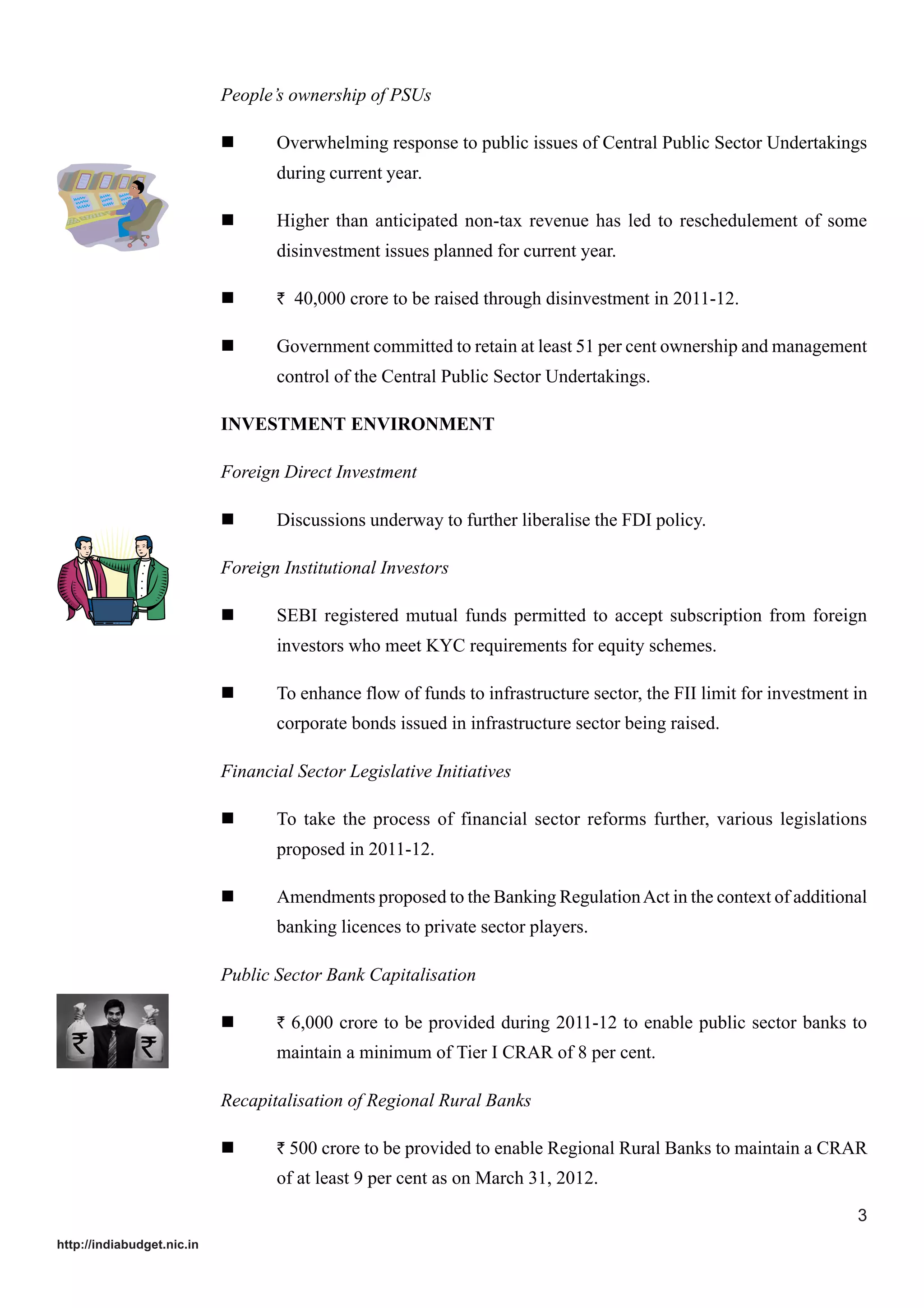 People’s ownership of PSUs
Overwhelming response to public issues of Central Public Sector Undertakings
during current year.
Higher than anticipated non-tax revenue has led to reschedulement of some
disinvestment issues planned for current year.
` 40,000 crore to be raised through disinvestment in 2011-12.

Government committed to retain at least 51 per cent ownership and management
control of the Central Public Sector Undertakings.
INVESTMENT ENVIRONMENT
Foreign Direct Investment
Discussions underway to further liberalise the FDI policy.
Foreign Institutional Investors
SEBI registered mutual funds permitted to accept subscription from foreign
investors who meet KYC requirements for equity schemes.
To enhance flow of funds to infrastructure sector, the FII limit for investment in
corporate bonds issued in infrastructure sector being raised.
Financial Sector Legislative Initiatives
To take the process of financial sector reforms further, various legislations
proposed in 2011-12.
Amendments proposed to the Banking Regulation Act in the context of additional
banking licences to private sector players.
Public Sector Bank Capitalisation
` 6,000 crore to be provided during 2011-12 to enable public sector banks to

maintain a minimum of Tier I CRAR of 8 per cent.
Recapitalisation of Regional Rural Banks
` 500 crore to be provided to enable Regional Rural Banks to maintain a CRAR

of at least 9 per cent as on March 31, 2012.
3
http://indiabudget.nic.in

 