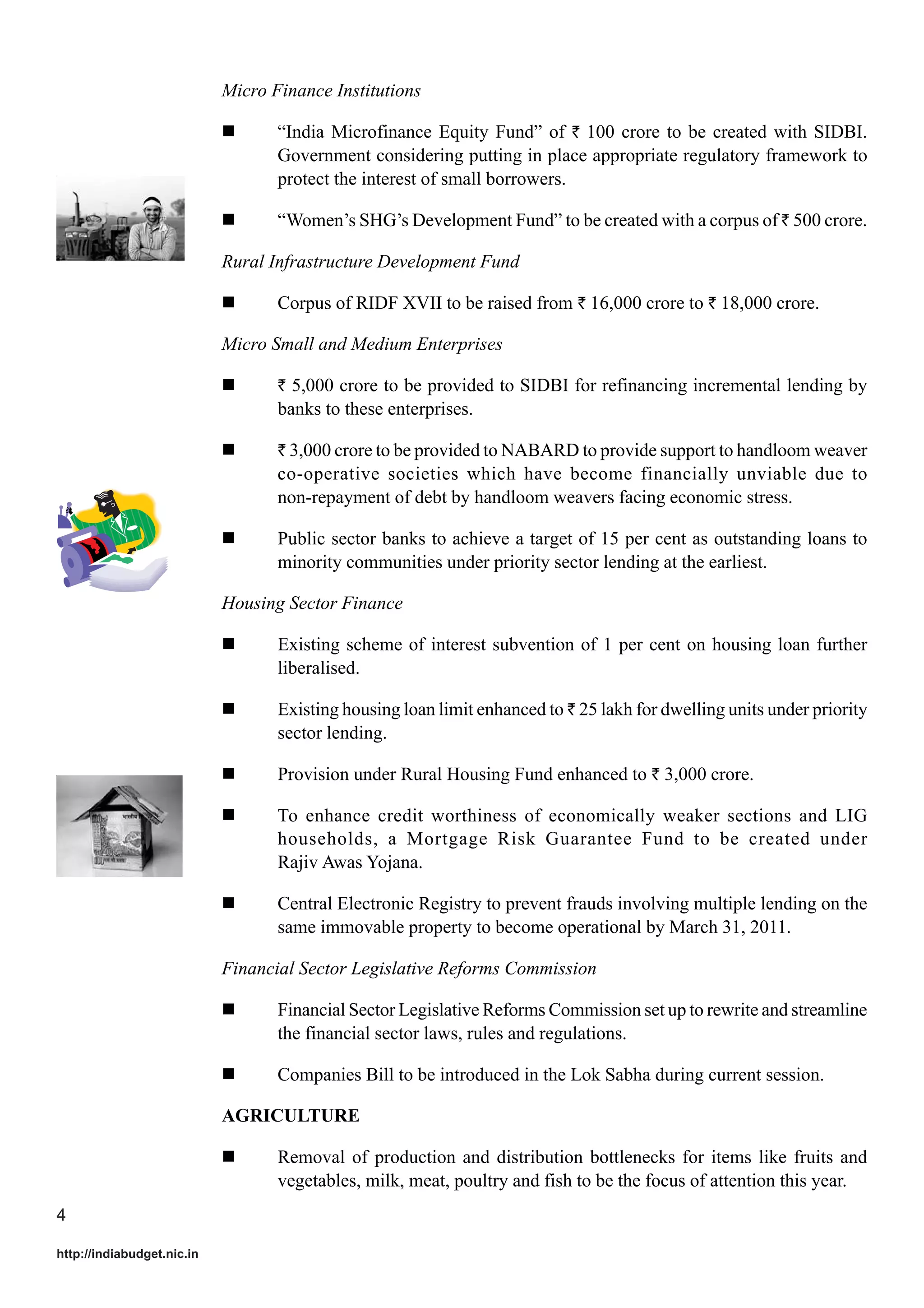 Micro Finance Institutions
“India Microfinance Equity Fund” of ` 100 crore to be created with SIDBI.
Government considering putting in place appropriate regulatory framework to
protect the interest of small borrowers.
“Women’s SHG’s Development Fund” to be created with a corpus of ` 500 crore.
Rural Infrastructure Development Fund
Corpus of RIDF XVII to be raised from ` 16,000 crore to ` 18,000 crore.
Micro Small and Medium Enterprises
` 5,000 crore to be provided to SIDBI for refinancing incremental lending by

banks to these enterprises.
` 3,000 crore to be provided to NABARD to provide support to handloom weaver

co-operative societies which have become financially unviable due to
non-repayment of debt by handloom weavers facing economic stress.
Public sector banks to achieve a target of 15 per cent as outstanding loans to
minority communities under priority sector lending at the earliest.
Housing Sector Finance
Existing scheme of interest subvention of 1 per cent on housing loan further
liberalised.
Existing housing loan limit enhanced to ` 25 lakh for dwelling units under priority
sector lending.
Provision under Rural Housing Fund enhanced to ` 3,000 crore.
To enhance credit worthiness of economically weaker sections and LIG
households, a Mortgage Risk Guarantee Fund to be created under
Rajiv Awas Yojana.
Central Electronic Registry to prevent frauds involving multiple lending on the
same immovable property to become operational by March 31, 2011.
Financial Sector Legislative Reforms Commission
Financial Sector Legislative Reforms Commission set up to rewrite and streamline
the financial sector laws, rules and regulations.
Companies Bill to be introduced in the Lok Sabha during current session.
AGRICULTURE
Removal of production and distribution bottlenecks for items like fruits and
vegetables, milk, meat, poultry and fish to be the focus of attention this year.
4
http://indiabudget.nic.in

 