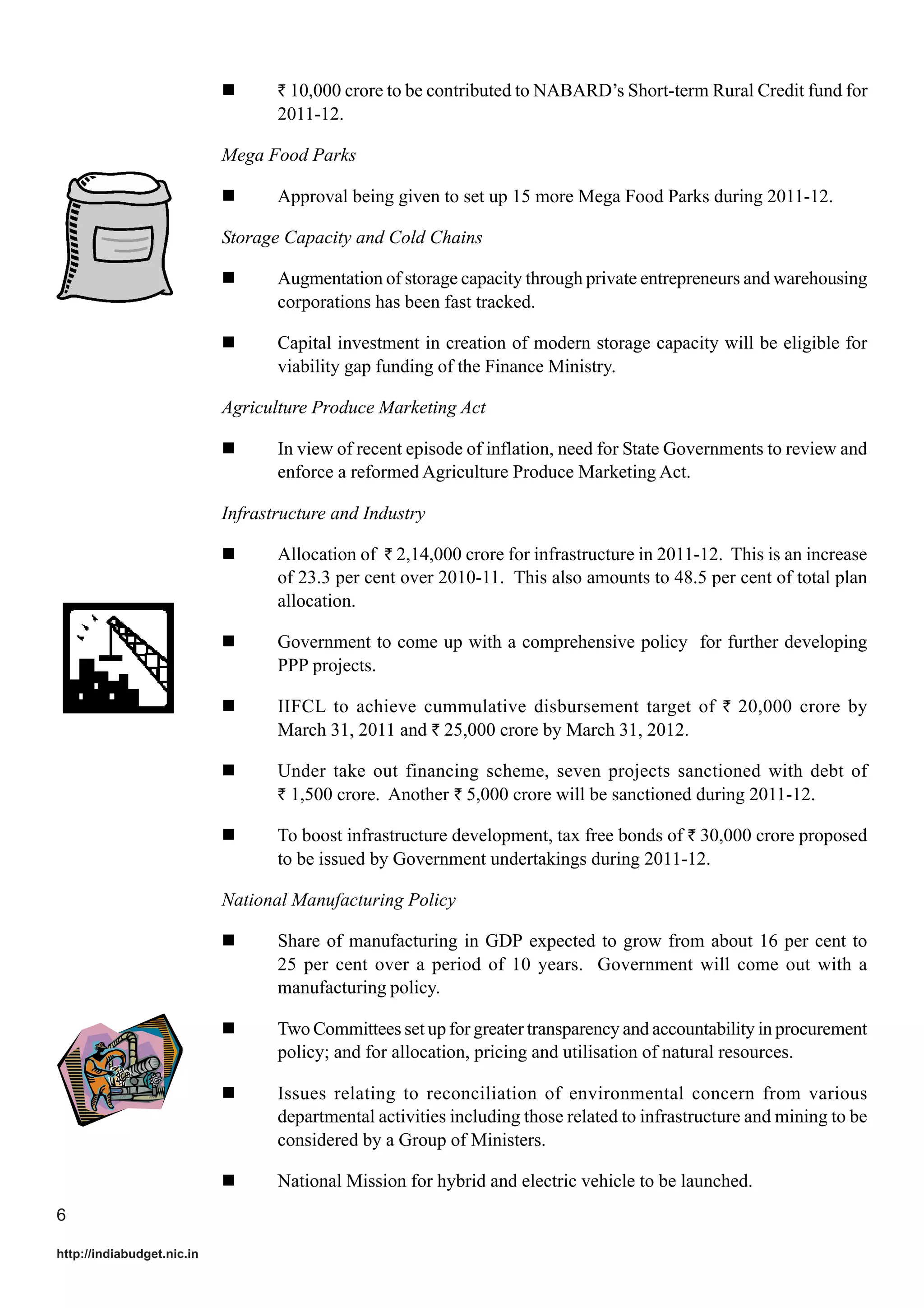 ` 10,000 crore to be contributed to NABARD’s Short-term Rural Credit fund for

2011-12.
Mega Food Parks
Approval being given to set up 15 more Mega Food Parks during 2011-12.
Storage Capacity and Cold Chains
Augmentation of storage capacity through private entrepreneurs and warehousing
corporations has been fast tracked.
Capital investment in creation of modern storage capacity will be eligible for
viability gap funding of the Finance Ministry.
Agriculture Produce Marketing Act
In view of recent episode of inflation, need for State Governments to review and
enforce a reformed Agriculture Produce Marketing Act.
Infrastructure and Industry
Allocation of ` 2,14,000 crore for infrastructure in 2011-12. This is an increase
of 23.3 per cent over 2010-11. This also amounts to 48.5 per cent of total plan
allocation.
Government to come up with a comprehensive policy for further developing
PPP projects.
IIFCL to achieve cummulative disbursement target of ` 20,000 crore by
March 31, 2011 and ` 25,000 crore by March 31, 2012.
Under take out financing scheme, seven projects sanctioned with debt of
` 1,500 crore. Another ` 5,000 crore will be sanctioned during 2011-12.
To boost infrastructure development, tax free bonds of ` 30,000 crore proposed
to be issued by Government undertakings during 2011-12.
National Manufacturing Policy
Share of manufacturing in GDP expected to grow from about 16 per cent to
25 per cent over a period of 10 years. Government will come out with a
manufacturing policy.
Two Committees set up for greater transparency and accountability in procurement
policy; and for allocation, pricing and utilisation of natural resources.
Issues relating to reconciliation of environmental concern from various
departmental activities including those related to infrastructure and mining to be
considered by a Group of Ministers.
National Mission for hybrid and electric vehicle to be launched.
6
http://indiabudget.nic.in

 