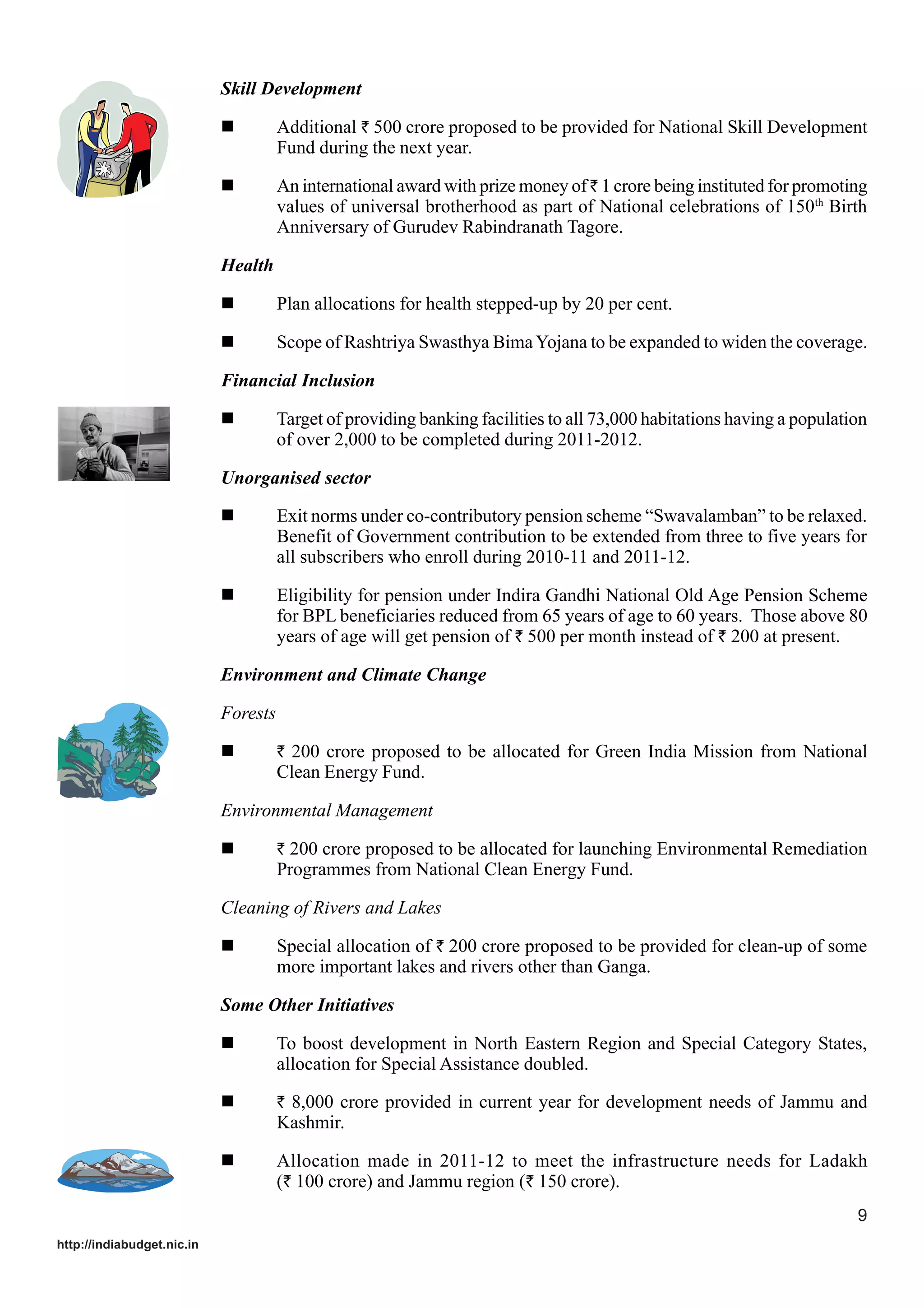 Skill Development
Additional ` 500 crore proposed to be provided for National Skill Development
Fund during the next year.
An international award with prize money of ` 1 crore being instituted for promoting
values of universal brotherhood as part of National celebrations of 150th Birth
Anniversary of Gurudev Rabindranath Tagore.
Health
Plan allocations for health stepped-up by 20 per cent.
Scope of Rashtriya Swasthya Bima Yojana to be expanded to widen the coverage.
Financial Inclusion
Target of providing banking facilities to all 73,000 habitations having a population
of over 2,000 to be completed during 2011-2012.
Unorganised sector
Exit norms under co-contributory pension scheme “Swavalamban” to be relaxed.
Benefit of Government contribution to be extended from three to five years for
all subscribers who enroll during 2010-11 and 2011-12.
Eligibility for pension under Indira Gandhi National Old Age Pension Scheme
for BPL beneficiaries reduced from 65 years of age to 60 years. Those above 80
years of age will get pension of ` 500 per month instead of ` 200 at present.
Environment and Climate Change
Forests
` 200 crore proposed to be allocated for Green India Mission from National

Clean Energy Fund.
Environmental Management
` 200 crore proposed to be allocated for launching Environmental Remediation

Programmes from National Clean Energy Fund.
Cleaning of Rivers and Lakes
Special allocation of ` 200 crore proposed to be provided for clean-up of some
more important lakes and rivers other than Ganga.
Some Other Initiatives
To boost development in North Eastern Region and Special Category States,
allocation for Special Assistance doubled.
` 8,000 crore provided in current year for development needs of Jammu and

Kashmir.
Allocation made in 2011-12 to meet the infrastructure needs for Ladakh
(` 100 crore) and Jammu region (` 150 crore).
9
http://indiabudget.nic.in

 