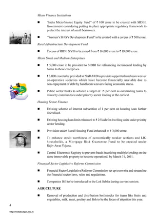 Micro Finance Institutions
“India Microfinance Equity Fund” of ` 100 crore to be created with SIDBI.
Government considering putting in place appropriate regulatory framework to
protect the interest of small borrowers.
“Women’s SHG’s Development Fund” to be created with a corpus of ` 500 crore.
Rural Infrastructure Development Fund
Corpus of RIDF XVII to be raised from ` 16,000 crore to ` 18,000 crore.
Micro Small and Medium Enterprises
` 5,000 crore to be provided to SIDBI for refinancing incremental lending by

banks to these enterprises.
` 3,000 crore to be provided to NABARD to provide support to handloom weaver

co-operative societies which have become financially unviable due to
non-repayment of debt by handloom weavers facing economic stress.
Public sector banks to achieve a target of 15 per cent as outstanding loans to
minority communities under priority sector lending at the earliest.
Housing Sector Finance
Existing scheme of interest subvention of 1 per cent on housing loan further
liberalised.
Existing housing loan limit enhanced to ` 25 lakh for dwelling units under priority
sector lending.
Provision under Rural Housing Fund enhanced to ` 3,000 crore.
To enhance credit worthiness of economically weaker sections and LIG
households, a Mortgage Risk Guarantee Fund to be created under
Rajiv Awas Yojana.
Central Electronic Registry to prevent frauds involving multiple lending on the
same immovable property to become operational by March 31, 2011.
Financial Sector Legislative Reforms Commission
Financial Sector Legislative Reforms Commission set up to rewrite and streamline
the financial sector laws, rules and regulations.
Companies Bill to be introduced in the Lok Sabha during current session.
AGRICULTURE
Removal of production and distribution bottlenecks for items like fruits and
vegetables, milk, meat, poultry and fish to be the focus of attention this year.
4
http://indiabudget.nic.in

 