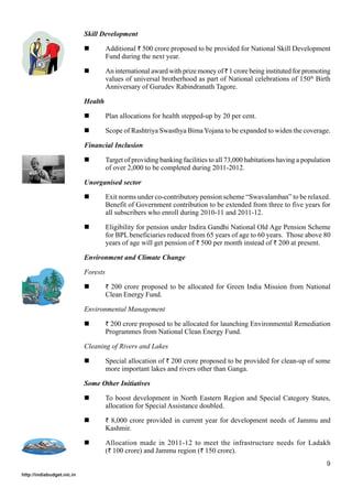 Skill Development
Additional ` 500 crore proposed to be provided for National Skill Development
Fund during the next year.
An international award with prize money of ` 1 crore being instituted for promoting
values of universal brotherhood as part of National celebrations of 150th Birth
Anniversary of Gurudev Rabindranath Tagore.
Health
Plan allocations for health stepped-up by 20 per cent.
Scope of Rashtriya Swasthya Bima Yojana to be expanded to widen the coverage.
Financial Inclusion
Target of providing banking facilities to all 73,000 habitations having a population
of over 2,000 to be completed during 2011-2012.
Unorganised sector
Exit norms under co-contributory pension scheme “Swavalamban” to be relaxed.
Benefit of Government contribution to be extended from three to five years for
all subscribers who enroll during 2010-11 and 2011-12.
Eligibility for pension under Indira Gandhi National Old Age Pension Scheme
for BPL beneficiaries reduced from 65 years of age to 60 years. Those above 80
years of age will get pension of ` 500 per month instead of ` 200 at present.
Environment and Climate Change
Forests
` 200 crore proposed to be allocated for Green India Mission from National

Clean Energy Fund.
Environmental Management
` 200 crore proposed to be allocated for launching Environmental Remediation

Programmes from National Clean Energy Fund.
Cleaning of Rivers and Lakes
Special allocation of ` 200 crore proposed to be provided for clean-up of some
more important lakes and rivers other than Ganga.
Some Other Initiatives
To boost development in North Eastern Region and Special Category States,
allocation for Special Assistance doubled.
` 8,000 crore provided in current year for development needs of Jammu and

Kashmir.
Allocation made in 2011-12 to meet the infrastructure needs for Ladakh
(` 100 crore) and Jammu region (` 150 crore).
9
http://indiabudget.nic.in

 