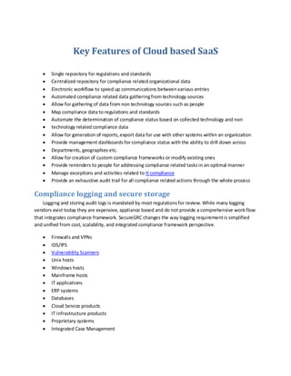 Key Features of Cloud based SaaS
Single repository for regulations and standards
Centralized repository for compliance related organizational data
Electronic workflow to speed up communications betweenvarious entries
Automated compliance related data gatheringfrom technology sources
Allow for gathering of data from non technology sources such as people
Map compliance data to regulations and standards
Automate the determination of compliance status based on collected technology and non
technology related compliance data
Allow for generation of reports,export data for use with other systems within an organization
Provide management dashboardsfor compliance status with the ability to drill down across
Departments, geographies etc.
Allow for creation of custom compliance frameworks or modify existing ones
Provide reminders to people for addressing compliance related tasksin an optimal manner
Manage exceptions and activities related to It compliance
Provide an exhaustive audit trail for all compliance related actions through the whole process
Compliance logging and secure storage
Logging and storing audit logs is mandated by most regulationsfor review. While many logging
vendors exist today they are expensive, appliance based and do not provide a comprehensive workflow
that integrates compliance framework. SecureGRC changes the way logging requirementis simplified
and unified from cost, scalability, and integrated compliance framework perspective.
Firewalls and VPNs
IDS/IPS
Vulnerability Scanners
Unix hosts
Windows hosts
Mainframe hosts
IT applications
ERP systems
Databases
Cloud Service products
IT infrastructure products
Proprietary systems
Integrated Case Management
 