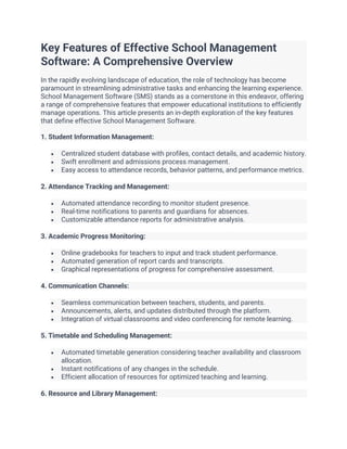 Key Features of Effective School Management
Software: A Comprehensive Overview
In the rapidly evolving landscape of education, the role of technology has become
paramount in streamlining administrative tasks and enhancing the learning experience.
School Management Software (SMS) stands as a cornerstone in this endeavor, offering
a range of comprehensive features that empower educational institutions to efficiently
manage operations. This article presents an in-depth exploration of the key features
that define effective School Management Software.
1. Student Information Management:
• Centralized student database with profiles, contact details, and academic history.
• Swift enrollment and admissions process management.
• Easy access to attendance records, behavior patterns, and performance metrics.
2. Attendance Tracking and Management:
• Automated attendance recording to monitor student presence.
• Real-time notifications to parents and guardians for absences.
• Customizable attendance reports for administrative analysis.
3. Academic Progress Monitoring:
• Online gradebooks for teachers to input and track student performance.
• Automated generation of report cards and transcripts.
• Graphical representations of progress for comprehensive assessment.
4. Communication Channels:
• Seamless communication between teachers, students, and parents.
• Announcements, alerts, and updates distributed through the platform.
• Integration of virtual classrooms and video conferencing for remote learning.
5. Timetable and Scheduling Management:
• Automated timetable generation considering teacher availability and classroom
allocation.
• Instant notifications of any changes in the schedule.
• Efficient allocation of resources for optimized teaching and learning.
6. Resource and Library Management:
 