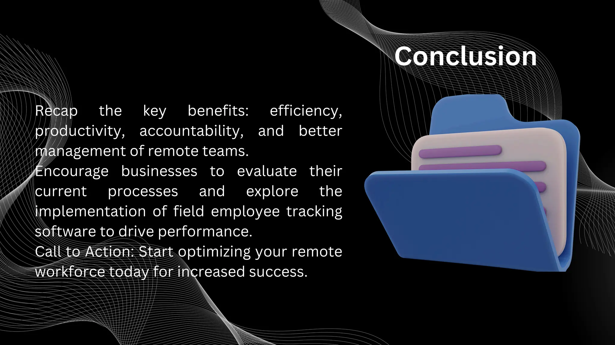 Conclusion
Recap the key benefits: efficiency,
productivity, accountability, and better
management of remote teams.
Encourage businesses to evaluate their
current processes and explore the
implementation of field employee tracking
software to drive performance.
Call to Action: Start optimizing your remote
workforce today for increased success.
 