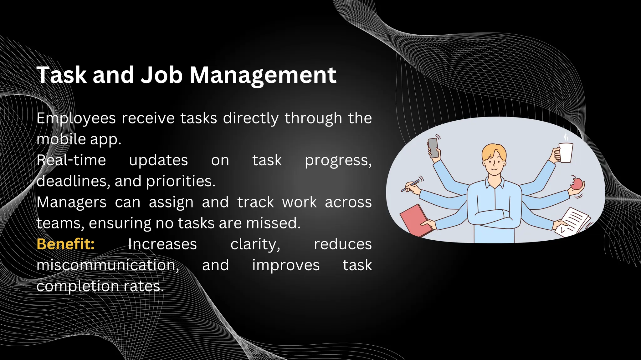 Task and Job Management
Employees receive tasks directly through the
mobile app.
Real-time updates on task progress,
deadlines, and priorities.
Managers can assign and track work across
teams, ensuring no tasks are missed.
Benefit: Increases clarity, reduces
miscommunication, and improves task
completion rates.
 
