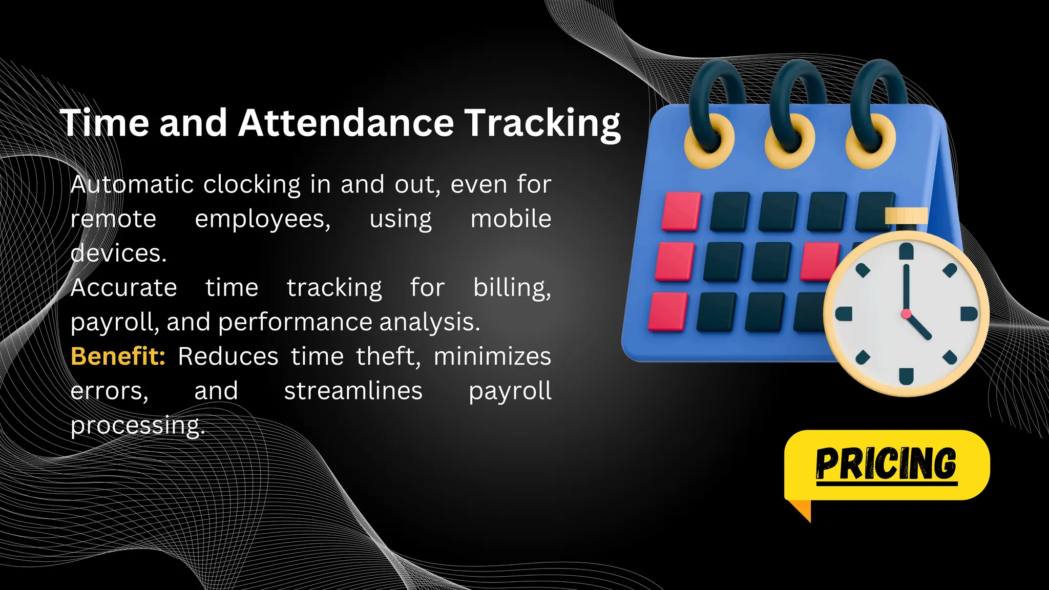 Time and Attendance Tracking
Automatic clocking in and out, even for
remote employees, using mobile
devices.
Accurate time tracking for billing,
payroll, and performance analysis.
Benefit: Reduces time theft, minimizes
errors, and streamlines payroll
processing.
PRICING
 