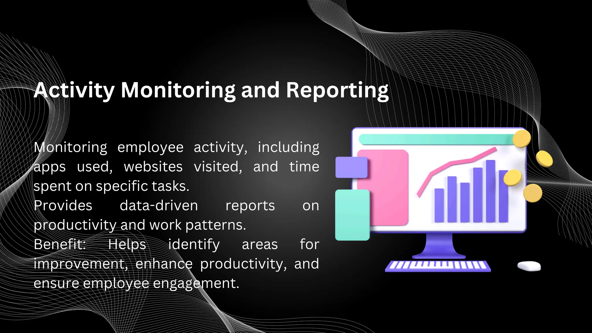 Activity Monitoring and Reporting
Monitoring employee activity, including
apps used, websites visited, and time
spent on specific tasks.
Provides data-driven reports on
productivity and work patterns.
Benefit: Helps identify areas for
improvement, enhance productivity, and
ensure employee engagement.
 