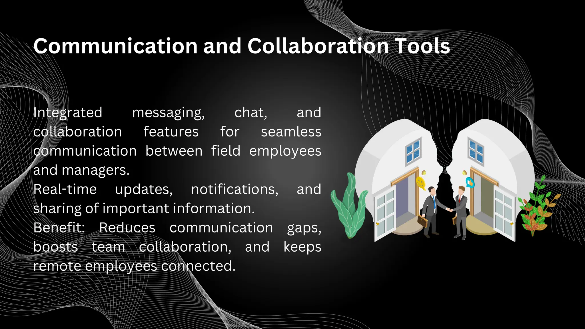 Communication and Collaboration Tools
Integrated messaging, chat, and
collaboration features for seamless
communication between field employees
and managers.
Real-time updates, notifications, and
sharing of important information.
Benefit: Reduces communication gaps,
boosts team collaboration, and keeps
remote employees connected.
 