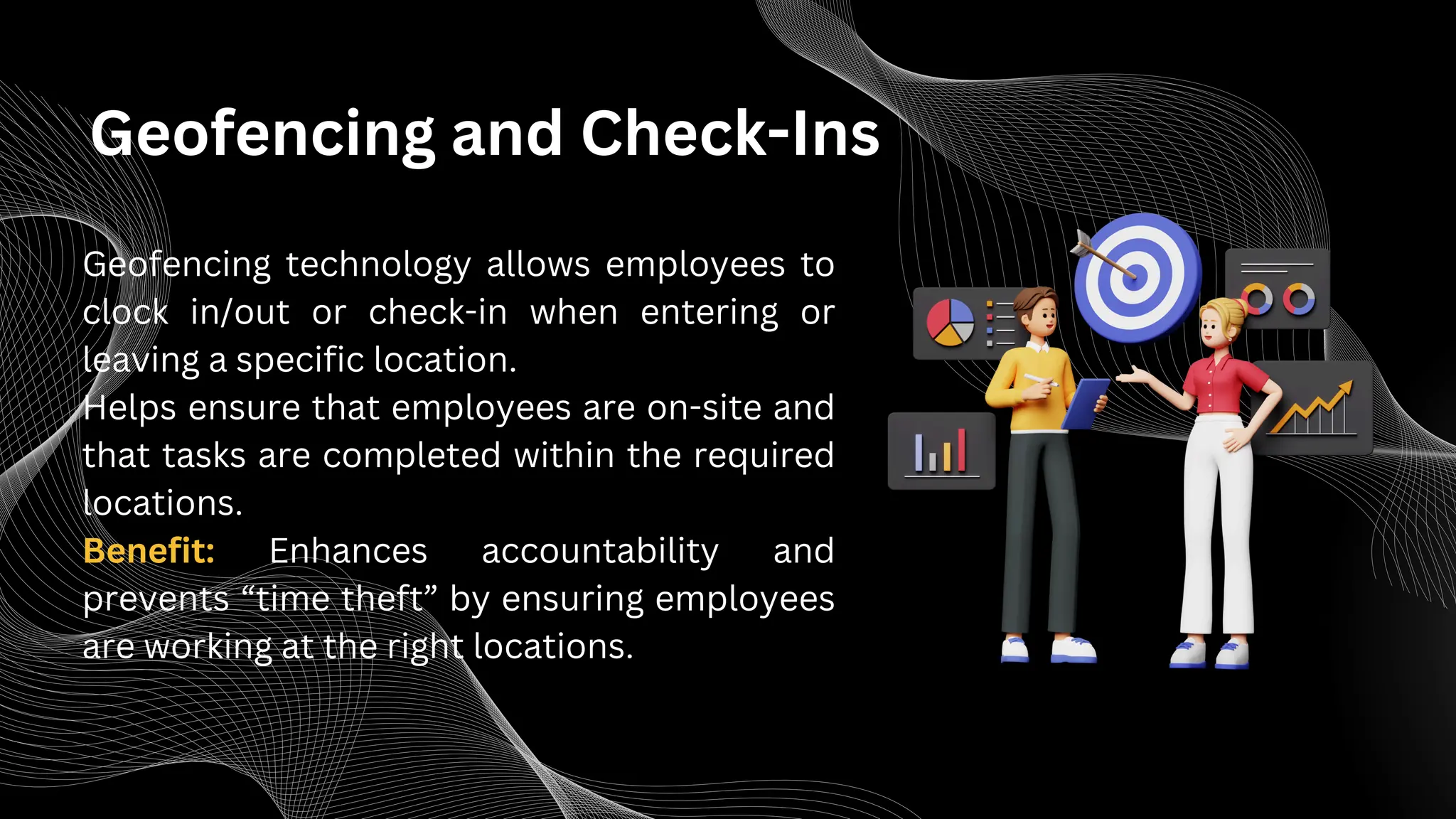 Geofencing and Check-Ins
Geofencing technology allows employees to
clock in/out or check-in when entering or
leaving a specific location.
Helps ensure that employees are on-site and
that tasks are completed within the required
locations.
Benefit: Enhances accountability and
prevents “time theft” by ensuring employees
are working at the right locations.
 