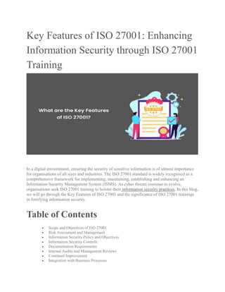 Key Features of ISO 27001: Enhancing
Information Security through ISO 27001
Training
In a digital enviornment, ensuring the security of sensitive information is of utmost importance
for organisations of all sizes and industries. The ISO 27001 standard is widely recognised as a
comprehensive framework for implementing, maintaining, establishing and enhancing an
Information Security Management System (ISMS). As cyber threats continue to evolve,
organisations seek ISO 27001 training to bolster their information security practices. In this blog,
we will go through the Key Features of ISO 27001 and the significance of ISO 27001 trainings
in fortifying information security.
Table of Contents
 Scope and Objectives of ISO 27001
 Risk Assessment and Management
 Information Security Policy and Objectives
 Information Security Controls
 Documentation Requirements
 Internal Audits and Management Reviews
 Continual Improvement
 Integration with Business Processes
 