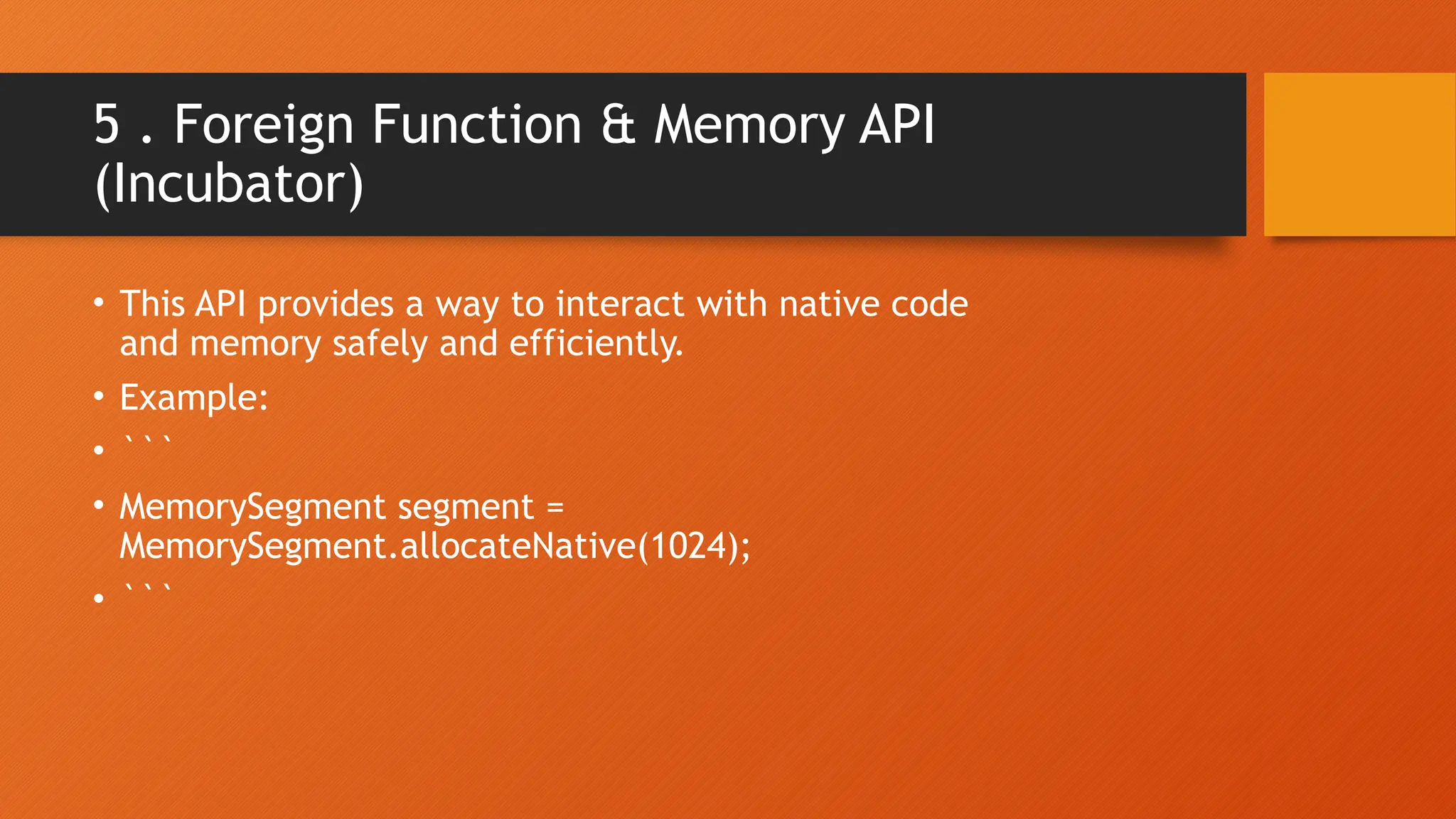 5 . Foreign Function & Memory API (Incubator) • This API provides a way to interact with native code and memory safely and efficiently. • Example: • ``` • MemorySegment segment = MemorySegment.allocateNative(1024); • ``` 