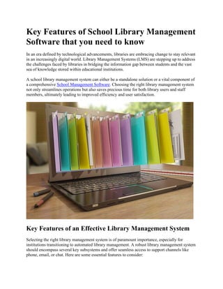 Key Features of School Library Management
Software that you need to know
In an era defined by technological advancements, libraries are embracing change to stay relevant
in an increasingly digital world. Library Management Systems (LMS) are stepping up to address
the challenges faced by libraries in bridging the information gap between students and the vast
sea of knowledge stored within educational institutions.
A school library management system can either be a standalone solution or a vital component of
a comprehensive School Management Software. Choosing the right library management system
not only streamlines operations but also saves precious time for both library users and staff
members, ultimately leading to improved efficiency and user satisfaction.
Key Features of an Effective Library Management System
Selecting the right library management system is of paramount importance, especially for
institutions transitioning to automated library management. A robust library management system
should encompass several key subsystems and offer seamless access to support channels like
phone, email, or chat. Here are some essential features to consider:
 