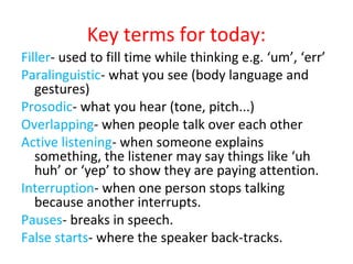Key terms for today:
Filler- used to fill time while thinking e.g. ‘um’, ‘err’
Paralinguistic- what you see (body language and
gestures)
Prosodic- what you hear (tone, pitch...)
Overlapping- when people talk over each other
Active listening- when someone explains
something, the listener may say things like ‘uh
huh’ or ‘yep’ to show they are paying attention.
Interruption- when one person stops talking
because another interrupts.
Pauses- breaks in speech.
False starts- where the speaker back-tracks.
 