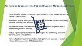 Key Features to Consider in a POS and Inventory Management System:
• Capabilities for sales and transaction processing, including support for various
payment mechanisms.
• Inventories may be managed and tracked using tools like automatic reordering,
barcode scanning, and real-time stock updates.
• For flawless online sales and inventory synchronization, integration with e-
commerce systems is required.
• Robust reporting and analytics that give insights into profitability, consumer
behaviour, and sales patterns.
• Personalized service and targeted marketing are made possible by customer
relationship management (CRM) capabilities.
 