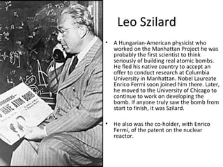 Leo Szilard
• A Hungarian-American physicist who
worked on the Manhattan Project he was
probably the first scientist to think
seriously of building real atomic bombs.
He fled his native country to accept an
offer to conduct research at Columbia
University in Manhattan. Nobel Laureate
Enrico Fermi soon joined him there. Later,
he moved to the University of Chicago to
continue to work on developing the
bomb. If anyone truly saw the bomb from
start to finish, it was Szilard.
• He also was the co-holder, with Enrico
Fermi, of the patent on the nuclear
reactor.
 