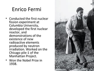 Enrico Fermi
• Conducted the first nuclear
fission experiment at
Columbia University,
developed the first nuclear
reactor, and
demonstrations of the
existence of new
radioactive elements
produced by neutron
irradiation. Worked on the
Chicago pile-1 of the
Manhattan Project.
• Won the Nobel Prize in
1938.
 