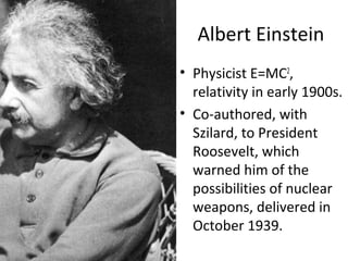 Albert Einstein
• Physicist E=MC2
,
relativity in early 1900s.
• Co-authored, with
Szilard, to President
Roosevelt, which
warned him of the
possibilities of nuclear
weapons, delivered in
October 1939.
 