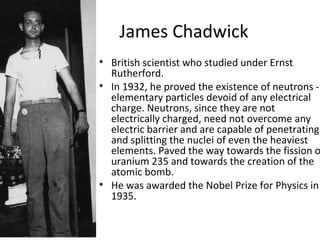 James Chadwick
• British scientist who studied under Ernst
Rutherford.
• In 1932, he proved the existence of neutrons -
elementary particles devoid of any electrical
charge. Neutrons, since they are not
electrically charged, need not overcome any
electric barrier and are capable of penetrating
and splitting the nuclei of even the heaviest
elements. Paved the way towards the fission o
uranium 235 and towards the creation of the
atomic bomb.
• He was awarded the Nobel Prize for Physics in
1935.
 