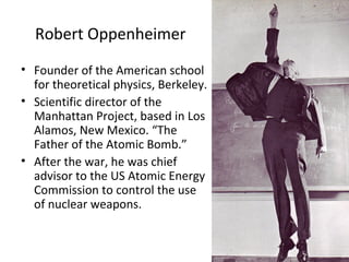 Robert Oppenheimer
• Founder of the American school
for theoretical physics, Berkeley.
• Scientific director of the
Manhattan Project, based in Los
Alamos, New Mexico. “The
Father of the Atomic Bomb.”
• After the war, he was chief
advisor to the US Atomic Energy
Commission to control the use
of nuclear weapons.
 