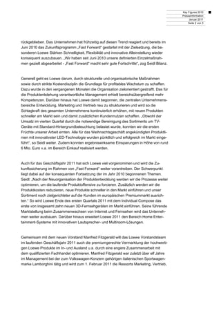 Key Figures 2010
Presseinformation
Januar 2011
Seite 2 von 3
rückgeblieben. Das Unternehmen hat frühzeitig auf diesen Trend reagiert und bereits im
Juni 2010 das Zukunftsprogramm „Fast Forward“ gestartet mit der Zielsetzung, die be-
sonderen Loewe Stärken Schnelligkeit, Flexibilität und innovative Alleinstellung wieder
konsequent auszubauen. „Wir haben seit Juni 2010 unsere definierten Einzelmaßnah-
men gezielt abgearbeitet - „Fast Forward“ macht sehr gute Fortschritte“, zog Seidl Bilanz.
Generell geht es Loewe darum, durch strukturelle und organisatorische Maßnahmen
sowie durch strikte Kostendisziplin die Grundlage für profitables Wachstum zu schaffen.
Dazu wurde in den vergangenen Monaten die Organisation zielorientiert gestrafft. Das für
die Produktentstehung verantwortliche Management erhielt bereichsübergreifend mehr
Kompetenzen. Darüber hinaus hat Loewe damit begonnen, die zentralen Unternehmens-
bereiche Entwicklung, Marketing und Vertrieb neu zu strukturieren und wird so die
Schlagkraft des gesamten Unternehmens kontinuierlich erhöhen, mit neuen Produkten
schneller am Markt sein und damit zusätzlichen Kundennutzen schaffen. „Obwohl der
Umsatz im vierten Quartal durch die notwendige Bereinigung des Sortiments um TV-
Geräte mit Standard-Hintergrundbeleuchtung belastet wurde, konnten wir die ersten
Früchte unserer Arbeit ernten. Alle für das Weihnachtsgeschäft angekündigten Produktli-
nien mit innovativster LED-Technologie wurden pünktlich und erfolgreich im Markt einge-
führt“, so Seidl weiter. Zudem konnten ergebniswirksame Einsparungen in Höhe von rund
6 Mio. Euro v.a. im Bereich Einkauf realisiert werden.
Auch für das Geschäftsjahr 2011 hat sich Loewe viel vorgenommen und wird die Zu-
kunftssicherung im Rahmen von „Fast Forward“ weiter vorantreiben. Der Schwerpunkt
liegt dabei auf der konsequenten Fortsetzung der im Jahr 2010 begonnenen Themen.
Seidl: „Nach der Neuorganisation der Produktentwicklung werden wir die Prozesse weiter
optimieren, um die laufende Produktoffensive zu forcieren. Zusätzlich werden wir die
Produktkosten reduzieren, neue Produkte schneller in den Markt einführen und unser
Sortiment noch zielgerichteter auf die Kunden im europäischen Premiummarkt ausrich-
ten.“ So wird Loewe Ende des ersten Quartals 2011 mit dem Individual Compose das
erste von insgesamt zehn neuen 3D-Fernsehgeräten im Markt einführen. Seine führende
Marktstellung beim Zusammenwachsen von Internet und Fernsehen wird das Unterneh-
men weiter ausbauen. Darüber hinaus erweitert Loewe 2011 den Bereich Home Enter-
tainment-Systeme mit innovativen Lautsprecher- und Multiroom-Lösungen.
Gemeinsam mit dem neuen Vorstand Manfred Fitzgerald will das Loewe Vorstandsteam
im laufenden Geschäftsjahr 2011 auch die premiumgerechte Vermarktung der hochwerti-
gen Loewe Produkte im In- und Ausland u.a. durch eine engere Zusammenarbeit mit
dem qualifizierten Fachhandel optimieren. Manfred Fitzgerald war zuletzt über elf Jahre
im Management bei der zum Volkswagen-Konzern gehörigen italienischen Sportwagen-
marke Lamborghini tätig und wird zum 1. Februar 2011 die Ressorts Marketing, Vertrieb,
 