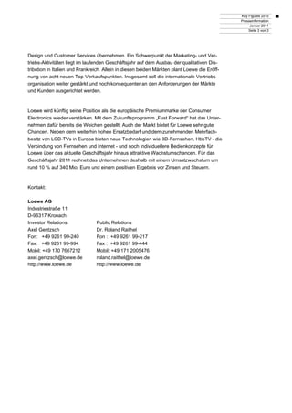 Key Figures 2010
Presseinformation
Januar 2011
Seite 3 von 3
Design und Customer Services übernehmen. Ein Schwerpunkt der Marketing- und Ver-
triebs-Aktivitäten liegt im laufenden Geschäftsjahr auf dem Ausbau der qualitativen Dis-
tribution in Italien und Frankreich. Allein in diesen beiden Märkten plant Loewe die Eröff-
nung von acht neuen Top-Verkaufspunkten. Insgesamt soll die internationale Vertriebs-
organisation weiter gestärkt und noch konsequenter an den Anforderungen der Märkte
und Kunden ausgerichtet werden.
Loewe wird künftig seine Position als die europäische Premiummarke der Consumer
Electronics wieder verstärken. Mit dem Zukunftsprogramm „Fast Forward“ hat das Unter-
nehmen dafür bereits die Weichen gestellt. Auch der Markt bietet für Loewe sehr gute
Chancen. Neben dem weiterhin hohen Ersatzbedarf und dem zunehmenden Mehrfach-
besitz von LCD-TVs in Europa bieten neue Technologien wie 3D-Fernsehen, HbbTV - die
Verbindung von Fernsehen und Internet - und noch individuellere Bedienkonzepte für
Loewe über das aktuelle Geschäftsjahr hinaus attraktive Wachstumschancen. Für das
Geschäftsjahr 2011 rechnet das Unternehmen deshalb mit einem Umsatzwachstum um
rund 10 % auf 340 Mio. Euro und einem positiven Ergebnis vor Zinsen und Steuern.
Kontakt:
Loewe AG
Industriestraße 11
D-96317 Kronach
Investor Relations Public Relations
Axel Gentzsch Dr. Roland Raithel
Fon: +49 9261 99-240 Fon : +49 9261 99-217
Fax: +49 9261 99-994 Fax : +49 9261 99-444
Mobil: +49 170 7667212 Mobil: +49 171 2005476
axel.gentzsch@loewe.de roland.raithel@loewe.de
http://www.loewe.de http://www.loewe.de
 