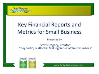 www.BetterBottomLine.com
Key Financial Reports and
Metrics for Small Business
Presented by:
Scott Gregory, Creator:
“Beyond QuickBooks: Making Sense of Your Numbers”
 