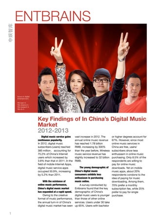 1
Key Findings of In China’s Digital Music
Market
2012-2013
Digital music service gains
continuous popularity.
In 2012, digital music
subscribers (users) reached
385 million， accounting for
75.2% of China’s Internet
users which increased by
3.8% than that in 2011. In the
ﬁeld of mobile Internet Apps,
digital music service apps
occupied 50.9%, increasing
by 5.2% than 2011.
With the existence of
online music performance,
China’s digital music market
has expanded at a rapid speed.
Owing to the creative
format of music performance,
the annual turn-in of China’s
digital music market has seen
vast increase in 2012. The
annual online music revenue
has reached 1.78 billion
RMB, increasing by 300%
than the year before, Wireless
music service revenue has
slightly increased to 32 billion
RMB.
The young demographic of
China’s digital music
consumers exhibits less
enthusiasm in purchasing
music online.
A survey conducted by
Entbrains found that the key
demographic of China’s
digital music users is younger
than those of other online
services. Users under 30 take
up 65%, Users with bachelor
or higher degrees account for
67%. However, since most
online music services in
China are free, users/
subscribers show less
enthusiasm in online music
purchasing. Only 8.5% of the
respondents are willing to
pay for online music
downloads. Yet on mobile
music apps, about 20%
respondents condone to the
idea of paying for music
downloading. Among them,
70% prefer a monthly
subscription fee, while 25%
prefer to pay for single
purchase.
ENTBRAINS
focus on digital
Entertainment.
We learn it.
We observe it.
We research it.
We do it.
中娱智库
 