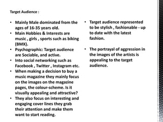 Target Audience :

• Mainly Male dominated from the
ages of 16-35 years old.
• Main Hobbies & Interests are
music , girls , sports such as biking
(BMX).
• Psychographic: Target audience
are Sociable, and active.
• Into social networking such as
Facebook , Twitter , Instagram etc.
• When making a decision to buy a
music magazine they mainly focus
on the images on the magazine
pages, the colour-scheme. Is it
visually appealing and attractive?
• They also focus on interesting and
engaging cover lines they grab
their attention and make them
want to start reading.

• Target audience represented
to be stylish , fashionable - up
to date with the latest
fashion.
• The portrayal of aggression in
the images of the artists is
appealing to the target
audience.

 