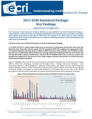 2011 ECRI Statistical Package:
                                Key Findings
                                             Angelo Fiorante, 11 August 2011

The European Credit Research Institute (ECRI) has just published its 2011 Statistical Package, a
comprehensive collection of data on lending to households, covering all European countries and other
major global economies for the period 1995-2010. Its purpose is to allow users to make reliable
comparisons of the retail credit market across countries, including consumer credit, housing loans and
other loans to households.

The data in this year’s Statistical Package reveal the following key findings:

1. In 2010, the EU-27 retail credit market saw an increase in real growth for the first time since the
financial crisis. Since this century’s peak of 8.21% growth in 2005, the weighted average growth of EU-
27 countries had been slowing, down to 0.86% in 2009. However, with a growth rate of 0.90% in 2010,
this increase is still modest and well below the average compound annual growth rate of 4.25% for the
first decade of this century. Furthermore, only 8 of the 27 member states saw a recovery in their real
growth rate compared to the previous year, while negative growth rates persist in several Eurozone
and Eastern European countries.

Figure 1 highlights these overall and country-specific credit growth developments, which took place during
2006 to 2010. The catching-up economies of the Baltic States – Estonia, Latvia and Lithuania – were
particularly affected in 2010, plunging an additional 732bp, 432bp and 320bp and thus experiencing real
negative growth of -8.47%, -7.91% and -8.64% respectively. The austerity regimes across the EU are expected
to transmit further uncertainty to retail credit markets; an uncertainty that can be seen in the altered
perception of risk and overall cautiousness in lending, thereby oppressing credit developments in Europe.
              Figure 1. Real annual growth rates of total credit to households in the EU-27 member states




                    Source: Lending to Households in Europe (1995-2010), ECRI Statistical Package 2011, ECRI, Brussels.


European Credit Research Institute (ECRI) at the Centre for European Policy Studies, 1 Place du Congrès, B -1000 Brussels,
                                                        Belgium
                     Tel: +32-(0)2-229.39.11, Fax: +32-(0)2-219.41.51; info@ecri.be, www.ecri.eu
 