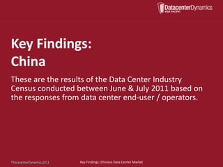 Key Findings:
China
These are the results of the Data Center Industry
Census conducted between June & July 2011 based on
the responses from data center end-user / operators.




©DatacenterDynamics, 2011.
©DatacenterDynamics,2011     Key Findings: Chinese Data Center Market
 
