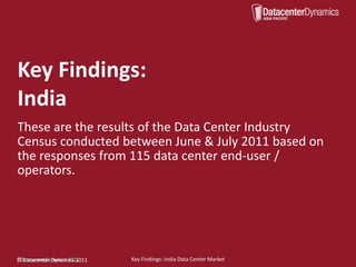 Key Findings:
India
These are the results of the Data Center Industry
Census conducted between June & July 2011 based on
the responses from 115 data center end-user /
operators.




©DatacenterDynamics, 2011.
©
©DatacenterDynamics,2011
  Datacenter Dynamics 2011   Key Findings: India Data Center Market
 