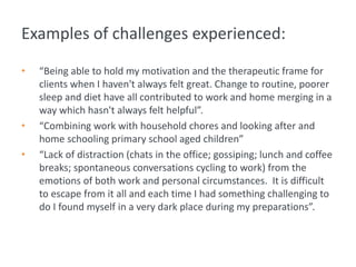 Examples of challenges experienced:
• “Being able to hold my motivation and the therapeutic frame for
clients when I haven't always felt great. Change to routine, poorer
sleep and diet have all contributed to work and home merging in a
way which hasn't always felt helpful”.
• “Combining work with household chores and looking after and
home schooling primary school aged children”
• “Lack of distraction (chats in the office; gossiping; lunch and coffee
breaks; spontaneous conversations cycling to work) from the
emotions of both work and personal circumstances. It is difficult
to escape from it all and each time I had something challenging to
do I found myself in a very dark place during my preparations”.
 