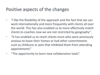 Positive aspects of the changes
• “I like the flexibility of the approach and the fact that we can
work internationally and more frequently with clients all over
the world. This has also enabled us to more effectively match
clients to coaches now we are not restricted by geography”.
• “It has enabled us to reach clients more who were previously
anxious to leave their homes or had other commitments
such as childcare or pets that inhibited them from attending
appointments”
• “The opportunity to learn new collaboration tools”.
 