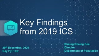 Key Findings
from 2019 ICS
Khaing Khaing Soe
Director
Department of Population
29th December, 2020
Nay Pyi Taw
 