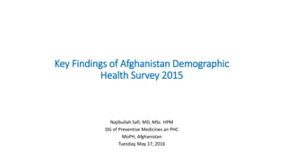 Key Findings of Afghanistan Demographic
Health Survey 2015
Najibullah Safi, MD, MSc. HPM
DG of Preventive Medicines an PHC
MoPH, Afghanistan
Tuesday, May 17, 2016
 