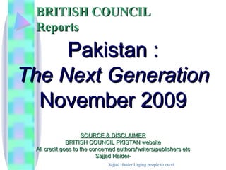 BRITISH COUNCIL
 Reports

     Pakistan :
The Next Generation
  November 2009
                     SOURCE & DISCLAIMER
              BRITISH COUNCIL PKISTAN website
 All credit goes to the concerned authors/writers/publishers etc
                          Sajjad Haider-
                              Sajjad Haider:Urging people to excel
 