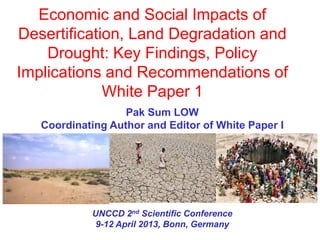 Economic and Social Impacts of
Desertification, Land Degradation and
    Drought: Key Findings, Policy
Implications and Recommendations of
             White Paper 1
                   Pak Sum LOW
   Coordinating Author and Editor of White Paper I




            UNCCD 2nd Scientific Conference
             9-12 April 2013, Bonn, Germany
 