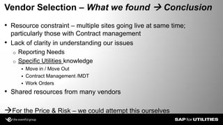 • Resource constraint – multiple sites going live at same time;
particularly those with Contract management
• Lack of clarity in understanding our issues
o Reporting Needs
o Specific Utilities knowledge
 Move in / Move Out
 Contract Management /MDT
 Work Orders
• Shared resources from many vendors
For the Price & Risk – we could attempt this ourselves
Vendor Selection – What we found  Conclusion
Slide 10
 