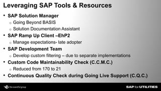 • SAP Solution Manager
o Going Beyond BASIS
o Solution Documentation Assistant
• SAP Ramp Up Client –EhP2
o Manage expectations- late adopter
• SAP Development Team
o Develop custom filtering – due to separate implementations
• Custom Code Maintainability Check (C.C.M.C.)
o Reduced from 170 to 21
• Continuous Quality Check during Going Live Support (C.Q.C.)
Leveraging SAP Tools & Resources
Slide 11
 