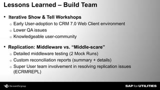 • Replication: Middleware vs. “Middle-scare”
o Detailed middleware testing (2 Mock Runs)
o Custom reconciliation reports (summary + details)
o Super User team involvement in resolving replication issues
(ECRMREPL)
Lessons Learned – Build Team
• Iterative Show & Tell Workshops
o Early User-adoption to CRM 7.0 Web Client environment
o Lower QA issues
o Knowledgeable user-community
 
