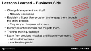 • Change Management is critical!
o Negativity is contagious
• Establish a Super User program and engage them through
the entire process.
o They are your champions to the users
• Identify potential hazards and mitigate them.
• Training, training, training!!
• Learn from previous mistakes and listen to your users.
o Address their concerns
o Ask them how you did
Lessons Learned – Business Side
 