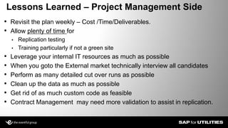 • Revisit the plan weekly – Cost /Time/Deliverables.
• Allow plenty of time for
• Replication testing
• Training particularly if not a green site
• Leverage your internal IT resources as much as possible
• When you goto the External market technically interview all candidates
• Perform as many detailed cut over runs as possible
• Clean up the data as much as possible
• Get rid of as much custom code as feasible
• Contract Management may need more validation to assist in replication.
Lessons Learned – Project Management Side
 